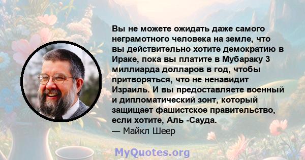 Вы не можете ожидать даже самого неграмотного человека на земле, что вы действительно хотите демократию в Ираке, пока вы платите в Мубараку 3 миллиарда долларов в год, чтобы притворяться, что не ненавидит Израиль. И вы