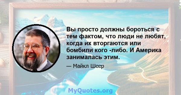 Вы просто должны бороться с тем фактом, что люди не любят, когда их вторгаются или бомбили кого -либо. И Америка занималась этим.