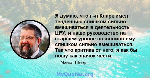 Я думаю, что г -н Кларк имел тенденцию слишком сильно вмешиваться в деятельность ЦРУ, и наше руководство на старшем уровне позволило ему слишком сильно вмешиваться. Так что критика от него, я как бы ношу как значок