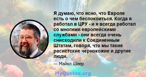 Я думаю, что ясно, что Европе есть о чем беспокоиться. Когда я работал в ЦРУ - и я всегда работал со многими европейскими службами - они всегда очень снисходили к Соединенным Штатам, говоря, что мы такие расистские