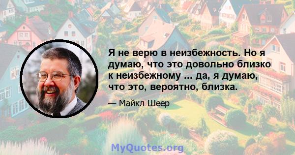 Я не верю в неизбежность. Но я думаю, что это довольно близко к неизбежному ... да, я думаю, что это, вероятно, близка.