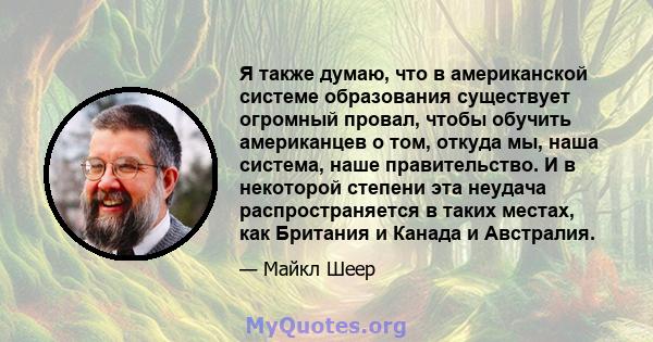 Я также думаю, что в американской системе образования существует огромный провал, чтобы обучить американцев о том, откуда мы, наша система, наше правительство. И в некоторой степени эта неудача распространяется в таких