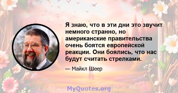 Я знаю, что в эти дни это звучит немного странно, но американские правительства очень боятся европейской реакции. Они боялись, что нас будут считать стрелками.