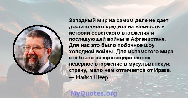 Западный мир на самом деле не дает достаточного кредита на важность в истории советского вторжения и последующей войны в Афганистане. Для нас это было побочное шоу холодной войны. Для исламского мира это было