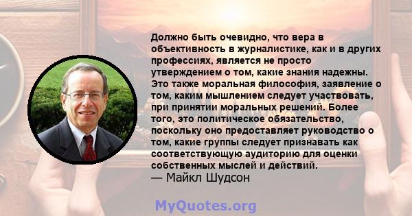 Должно быть очевидно, что вера в объективность в журналистике, как и в других профессиях, является не просто утверждением о том, какие знания надежны. Это также моральная философия, заявление о том, каким мышлением