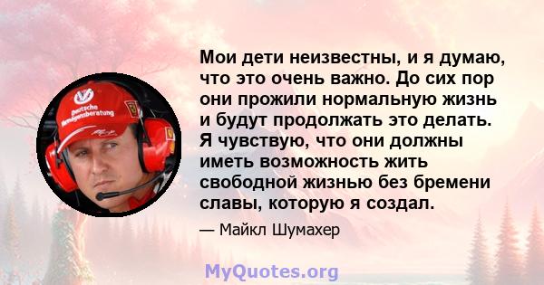 Мои дети неизвестны, и я думаю, что это очень важно. До сих пор они прожили нормальную жизнь и будут продолжать это делать. Я чувствую, что они должны иметь возможность жить свободной жизнью без бремени славы, которую я 