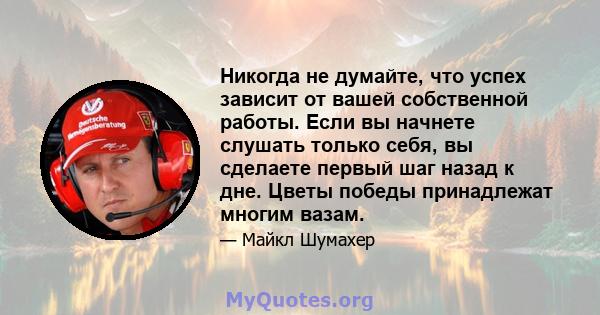 Никогда не думайте, что успех зависит от вашей собственной работы. Если вы начнете слушать только себя, вы сделаете первый шаг назад к дне. Цветы победы принадлежат многим вазам.