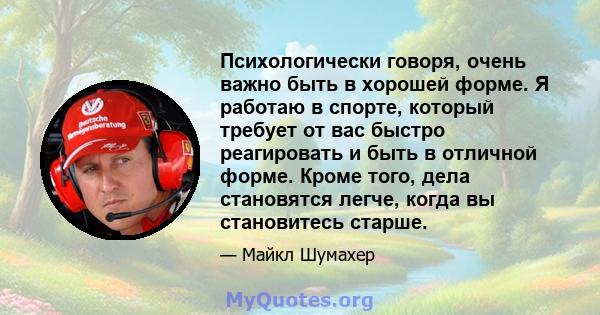 Психологически говоря, очень важно быть в хорошей форме. Я работаю в спорте, который требует от вас быстро реагировать и быть в отличной форме. Кроме того, дела становятся легче, когда вы становитесь старше.