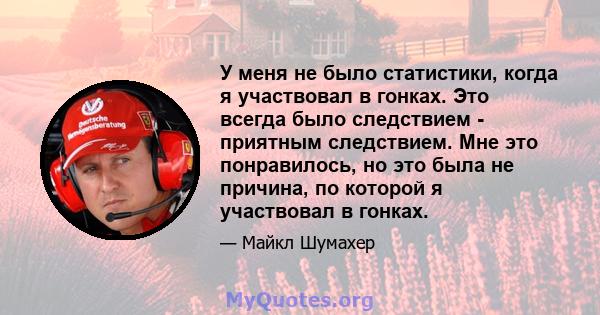 У меня не было статистики, когда я участвовал в гонках. Это всегда было следствием - приятным следствием. Мне это понравилось, но это была не причина, по которой я участвовал в гонках.