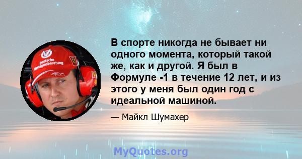 В спорте никогда не бывает ни одного момента, который такой же, как и другой. Я был в Формуле -1 в течение 12 лет, и из этого у меня был один год с идеальной машиной.