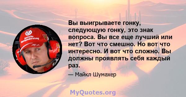 Вы выигрываете гонку, следующую гонку, это знак вопроса. Вы все еще лучший или нет? Вот что смешно. Но вот что интересно. И вот что сложно. Вы должны проявлять себя каждый раз.