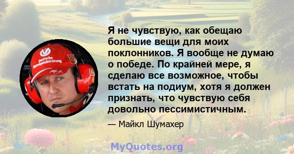 Я не чувствую, как обещаю большие вещи для моих поклонников. Я вообще не думаю о победе. По крайней мере, я сделаю все возможное, чтобы встать на подиум, хотя я должен признать, что чувствую себя довольно пессимистичным.