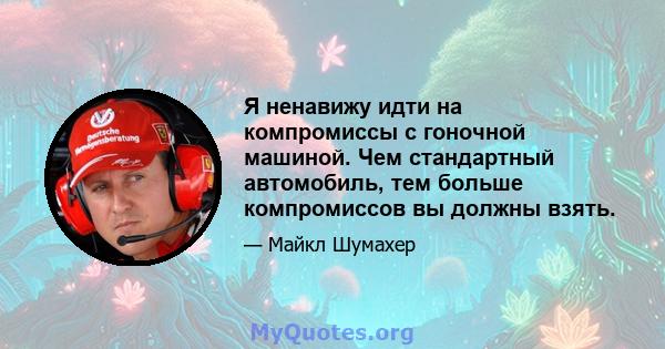 Я ненавижу идти на компромиссы с гоночной машиной. Чем стандартный автомобиль, тем больше компромиссов вы должны взять.