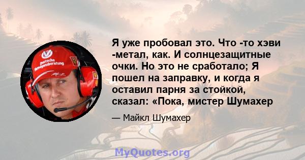 Я уже пробовал это. Что -то хэви -метал, как. И солнцезащитные очки. Но это не сработало; Я пошел на заправку, и когда я оставил парня за стойкой, сказал: «Пока, мистер Шумахер