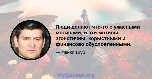 Люди делают что-то с ужасными мотивами, и эти мотивы эгоистичны, корыстными и финансово обусловленными.