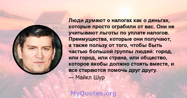 Люди думают о налогах как о деньгах, которые просто ограбили от вас. Они не учитывают льготы по уплате налогов. Преимущества, которые они получают, а также пользу от того, чтобы быть частью большой группы людей: город,