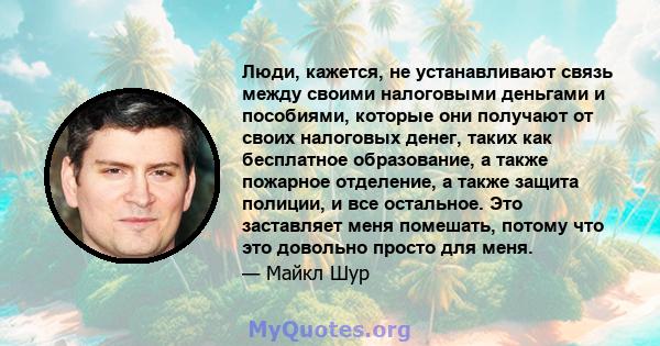 Люди, кажется, не устанавливают связь между своими налоговыми деньгами и пособиями, которые они получают от своих налоговых денег, таких как бесплатное образование, а также пожарное отделение, а также защита полиции, и