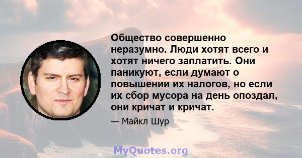 Общество совершенно неразумно. Люди хотят всего и хотят ничего заплатить. Они паникуют, если думают о повышении их налогов, но если их сбор мусора на день опоздал, они кричат ​​и кричат.