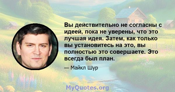 Вы действительно не согласны с идеей, пока не уверены, что это лучшая идея. Затем, как только вы установитесь на это, вы полностью это совершаете. Это всегда был план.