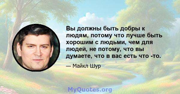 Вы должны быть добры к людям, потому что лучше быть хорошим с людьми, чем для людей, не потому, что вы думаете, что в вас есть что -то.