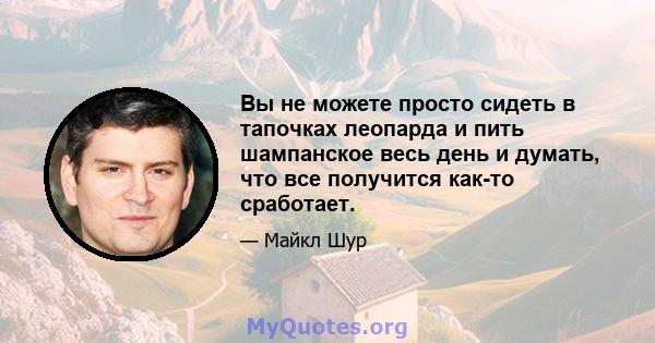 Вы не можете просто сидеть в тапочках леопарда и пить шампанское весь день и думать, что все получится как-то сработает.