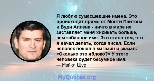 Я люблю сумасшедшие имена. Это происходит прямо от Монти Пайтона и Вуди Аллена - ничто в мире не заставляет меня хихикать больше, чем забавное имя. Это стало тем, что я начал делать, когда писал. Если человек вошел в