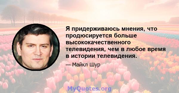 Я придерживаюсь мнения, что продюсируется больше высококачественного телевидения, чем в любое время в истории телевидения.