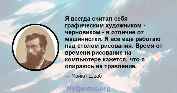 Я всегда считал себя графическим художником - черновиком - в отличие от машинистки. Я все еще работаю над столом рисования. Время от времени рисование на компьютере кажется, что я опираюсь на травление.