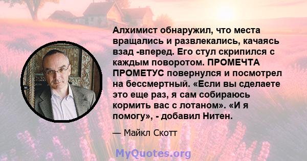 Алхимист обнаружил, что места вращались и развлекались, качаясь взад -вперед. Его стул скрипился с каждым поворотом. ПРОМЕЧТА ПРОМЕТУС повернулся и посмотрел на бессмертный. «Если вы сделаете это еще раз, я сам