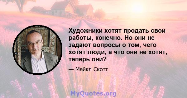 Художники хотят продать свои работы, конечно. Но они не задают вопросы о том, чего хотят люди, а что они не хотят, теперь они?