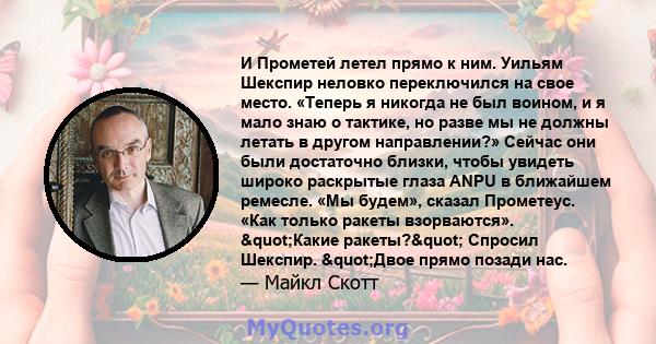 И Прометей летел прямо к ним. Уильям Шекспир неловко переключился на свое место. «Теперь я никогда не был воином, и я мало знаю о тактике, но разве мы не должны летать в другом направлении?» Сейчас они были достаточно