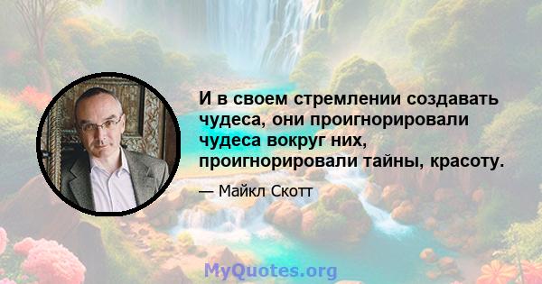 И в своем стремлении создавать чудеса, они проигнорировали чудеса вокруг них, проигнорировали тайны, красоту.