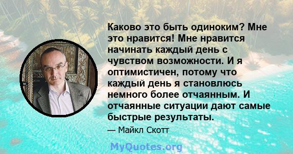 Каково это быть одиноким? Мне это нравится! Мне нравится начинать каждый день с чувством возможности. И я оптимистичен, потому что каждый день я становлюсь немного более отчаянным. И отчаянные ситуации дают самые