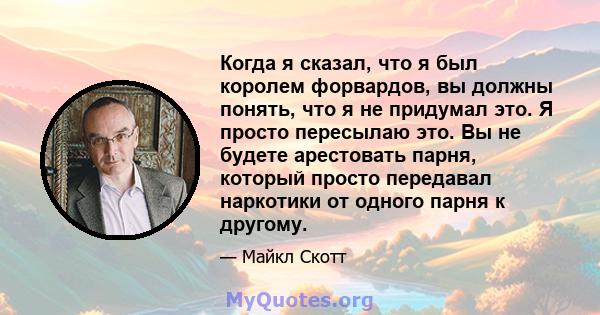 Когда я сказал, что я был королем форвардов, вы должны понять, что я не придумал это. Я просто пересылаю это. Вы не будете арестовать парня, который просто передавал наркотики от одного парня к другому.