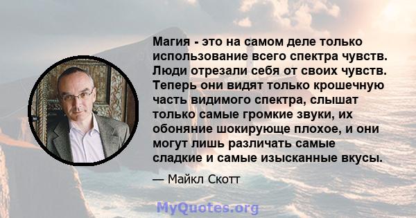 Магия - это на самом деле только использование всего спектра чувств. Люди отрезали себя от своих чувств. Теперь они видят только крошечную часть видимого спектра, слышат только самые громкие звуки, их обоняние шокирующе 