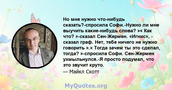 Но мне нужно что-нибудь сказать?-спросила Софи.-Нужно ли мне выучить какие-нибудь слова? »« Как что? »-сказал Сен-Жермен. «Игнис», - сказал граф. Нет, тебе ничего не нужно говорить ».« Тогда зачем ты это сделал, тогда?