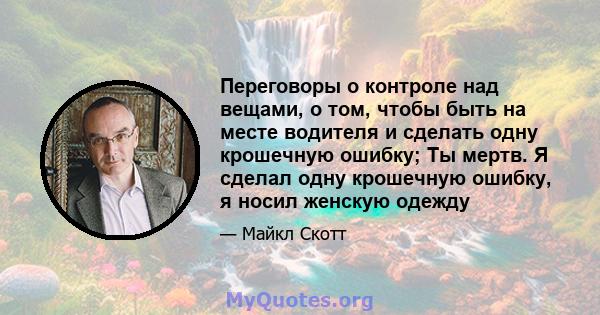 Переговоры о контроле над вещами, о том, чтобы быть на месте водителя и сделать одну крошечную ошибку; Ты мертв. Я сделал одну крошечную ошибку, я носил женскую одежду