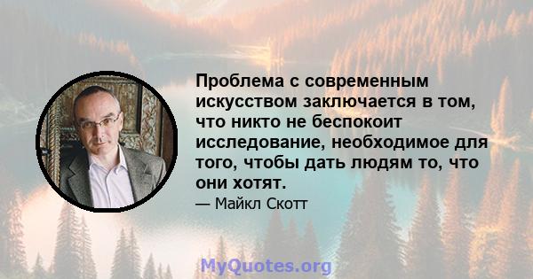 Проблема с современным искусством заключается в том, что никто не беспокоит исследование, необходимое для того, чтобы дать людям то, что они хотят.