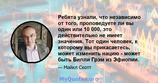 Ребята узнали, что независимо от того, проповедуете ли вы один или 10 000, это действительно не имеет значения. Тот один человек, к которому вы прикасаетесь, может изменить нацию - может быть Билли Грэм из Эфиопии.