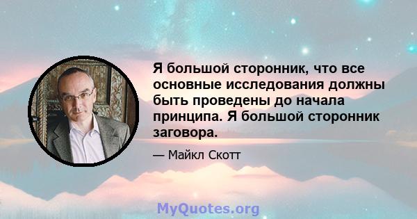 Я большой сторонник, что все основные исследования должны быть проведены до начала принципа. Я большой сторонник заговора.