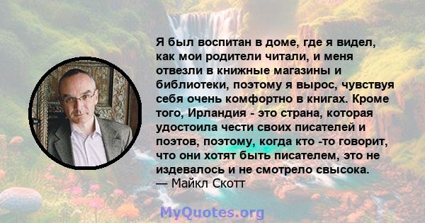 Я был воспитан в доме, где я видел, как мои родители читали, и меня отвезли в книжные магазины и библиотеки, поэтому я вырос, чувствуя себя очень комфортно в книгах. Кроме того, Ирландия - это страна, которая удостоила