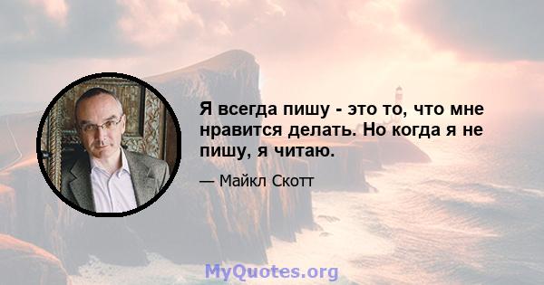 Я всегда пишу - это то, что мне нравится делать. Но когда я не пишу, я читаю.