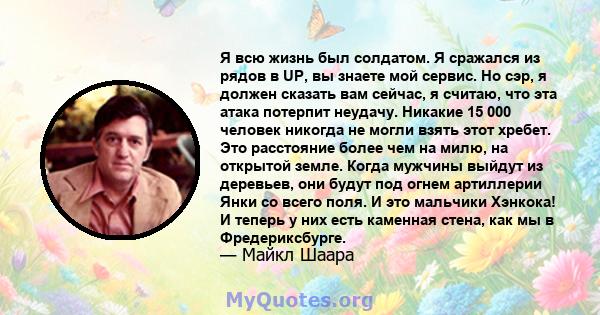 Я всю жизнь был солдатом. Я сражался из рядов в UP, вы знаете мой сервис. Но сэр, я должен сказать вам сейчас, я считаю, что эта атака потерпит неудачу. Никакие 15 000 человек никогда не могли взять этот хребет. Это