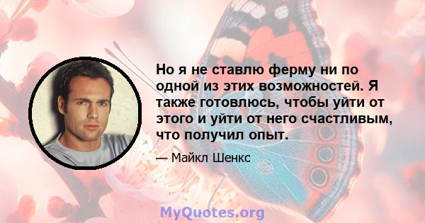 Но я не ставлю ферму ни по одной из этих возможностей. Я также готовлюсь, чтобы уйти от этого и уйти от него счастливым, что получил опыт.