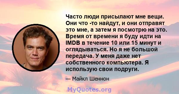 Часто люди присылают мне вещи. Они что -то найдут, и они отправят это мне, а затем я посмотрю на это. Время от времени я буду идти на IMDB в течение 10 или 15 минут и оглядываться. Но я не большой передача. У меня даже