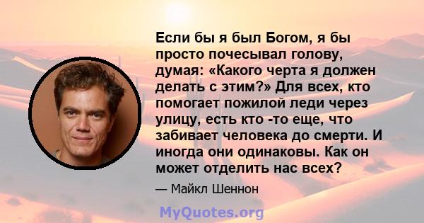 Если бы я был Богом, я бы просто почесывал голову, думая: «Какого черта я должен делать с этим?» Для всех, кто помогает пожилой леди через улицу, есть кто -то еще, что забивает человека до смерти. И иногда они