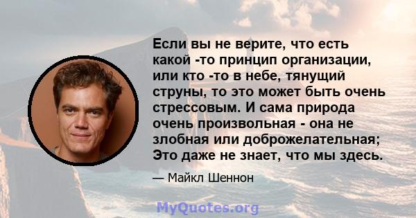 Если вы не верите, что есть какой -то принцип организации, или кто -то в небе, тянущий струны, то это может быть очень стрессовым. И сама природа очень произвольная - она ​​не злобная или доброжелательная; Это даже не