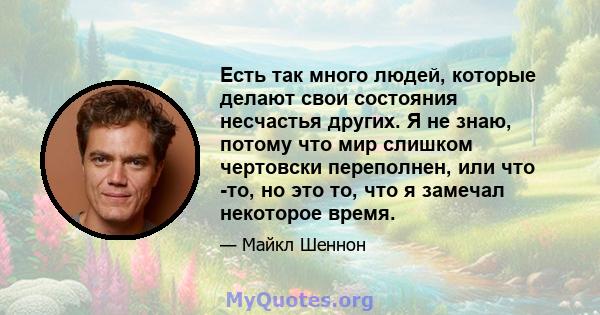 Есть так много людей, которые делают свои состояния несчастья других. Я не знаю, потому что мир слишком чертовски переполнен, или что -то, но это то, что я замечал некоторое время.