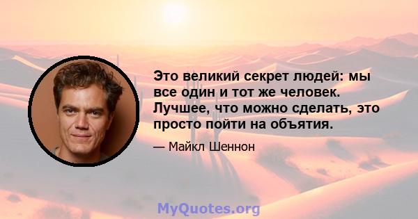 Это великий секрет людей: мы все один и тот же человек. Лучшее, что можно сделать, это просто пойти на объятия.