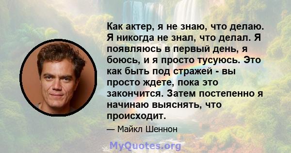 Как актер, я не знаю, что делаю. Я никогда не знал, что делал. Я появляюсь в первый день, я боюсь, и я просто тусуюсь. Это как быть под стражей - вы просто ждете, пока это закончится. Затем постепенно я начинаю